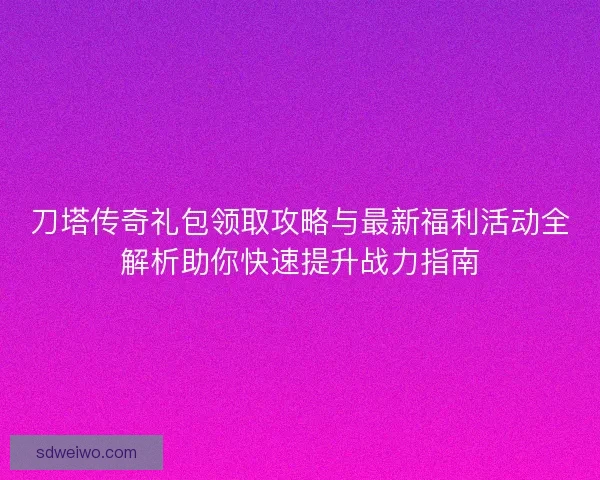 刀塔传奇礼包领取攻略与最新福利活动全解析助你快速提升战力指南