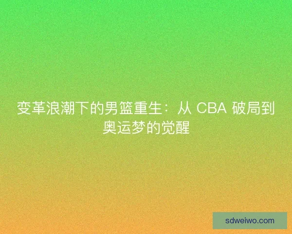 变革浪潮下的男篮重生：从 CBA 破局到奥运梦的觉醒