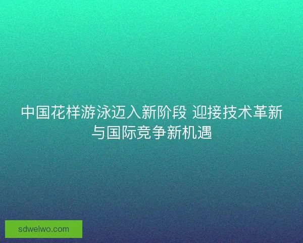 中国花样游泳迈入新阶段 迎接技术革新与国际竞争新机遇