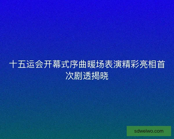 十五运会开幕式序曲暖场表演精彩亮相首次剧透揭晓