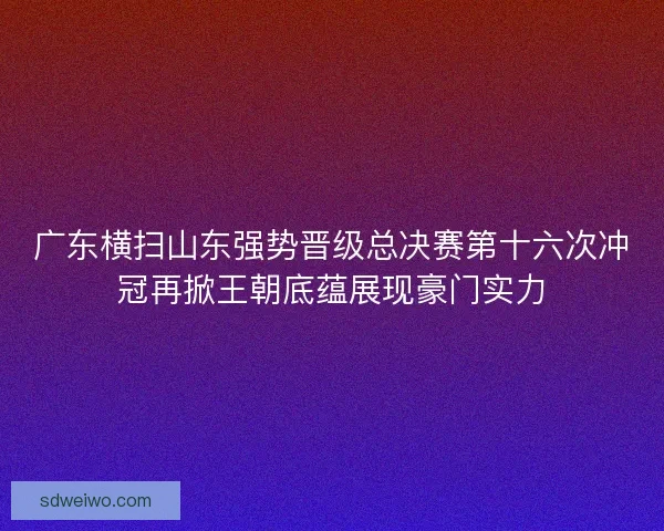广东横扫山东强势晋级总决赛第十六次冲冠再掀王朝底蕴展现豪门实力