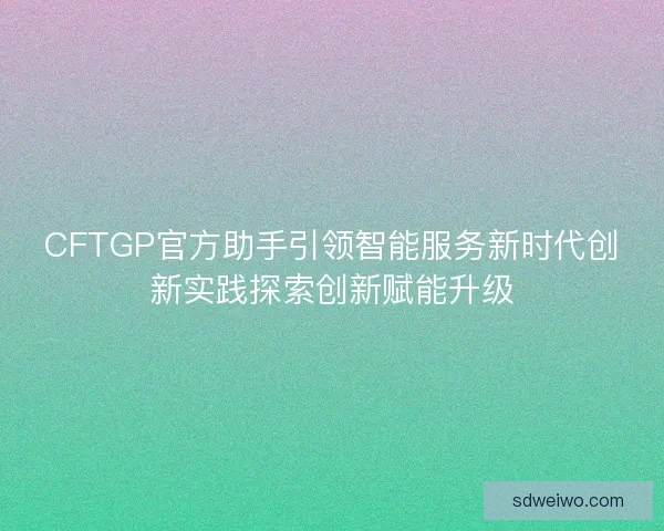 CFTGP官方助手引领智能服务新时代创新实践探索创新赋能升级