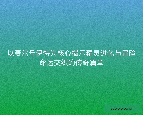 以赛尔号伊特为核心揭示精灵进化与冒险命运交织的传奇篇章