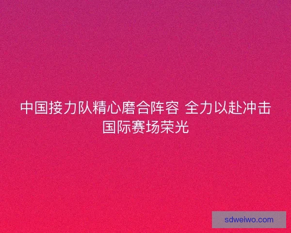 中国接力队精心磨合阵容 全力以赴冲击国际赛场荣光